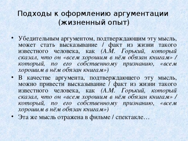 Подходы к оформлению аргументации  (жизненный опыт) Убедительным аргументом, подтверждающим эту мысль, может стать высказывание / факт из жизни такого известного человека, как (А.М. Горький, который сказал, что он «всем хорошим в нём обязан книгам» / который, по его собственному признанию, «всем хорошим в нём обязан книгам») В качестве аргумента, подтверждающего эту мысль, можно привести высказывание / факт из жизни такого известного человека, как (А.М. Горький, который сказал, что он «всем хорошим в нём обязан книгам» / который, по его собственному признанию, «всем хорошим в нём обязан книгам») Эта же мысль отражена в фильме / спектакле…  