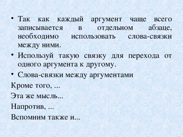 Так как каждый аргумент чаще всего записывается в отдельном абзаце, необходимо использовать слова-связки между ними. Используй такую связку для перехода от одного аргумента к другому. Слова-связки между аргументами  Кроме того, ... Эта же мысль... Напротив, ... Вспомним также и... 