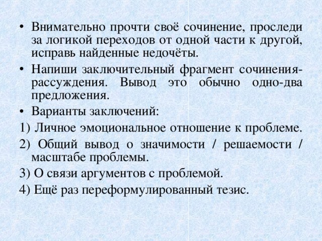 Внимательно прочти своё сочинение, проследи за логикой переходов от одной части к другой, исправь найденные недочёты. Напиши заключительный фрагмент сочинения-рассуждения. Вывод это обычно одно-два предложения. Варианты заключений: 1) Личное эмоциональное отношение к проблеме. 2) Общий вывод о значимости / решаемости / масштабе проблемы. 3) О связи аргументов с проблемой. 4) Ещё раз переформулированный тезис. 