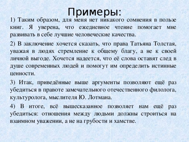 Примеры:   1) Таким образом, для меня нет никакого сомнения в пользе книг. Я уверена, что ежедневное чтение помогает мне развивать в себе лучшие человеческие качества. 2) В заключение хочется сказать, что права Татьяна Толстая, уважая в людях стремление к общему благу, а не к своей личной выгоде. Хочется надеется, что её слова оставят след в душе современных людей и помогут им определить истинные ценности. 3) Итак, приведённые выше аргументы позволяют ещё раз убедиться в правоте замечательного отечественного филолога, культуролога, мыслителя Ю. Лотмана. 4) В итоге, всё вышесказанное позволяет нам ещё раз убедиться: отношения между людьми должны строиться на взаимном уважении, а не на грубости и хамстве. 