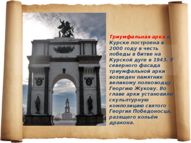 Триумфальная арка в Курске построена в 2000 году в честь победы в битве на Курской дуге в 1943. У северного фасада триумфальной арки возведен памятник великому полководцу Георгию Жукову. Во главе арки установили скульптурную композицию святого Георгия Победоносца, разящего копьём дракона. 