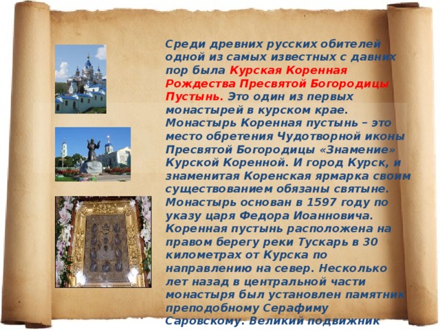 Среди древних русских обителей одной из самых известных с давних пор была Курская Коренная Рождества Пресвятой Богородицы Пустынь. Это один из первых монастырей в курском крае. Монастырь Коренная пустынь – это место обретения Чудотворной иконы Пресвятой Богородицы «Знамение» Курской Коренной. И город Курск, и знаменитая Коренская ярмарка своим существованием обязаны святыне. Монастырь основан в 1597 году по указу царя Федора Иоанновича. Коренная пустынь расположена на правом берегу реки Тускарь в 30 километрах от Курска по направлению на север. Несколько лет назад в центральной части монастыря был установлен памятник преподобному Серафиму Саровскому. Великий подвижник православия – наш земляк, уроженец города Курска. Он не раз бывал в монастыре, а от чудотворной иконы «Знамение» Курской Коренной получил в 10-летнем возрасте исцеление от тяжелой болезни.   