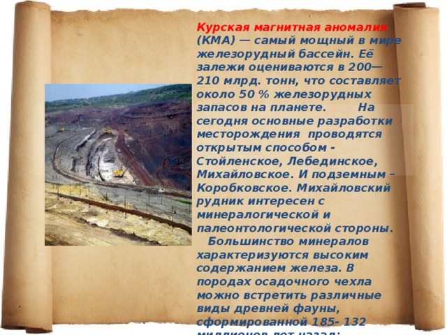 Курская магнитная аномалия (КМА) — самый мощный в мире железорудный бассейн. Её залежи оцениваются в 200—210 млрд. тонн, что составляет около 50 % железорудных запасов на планете. На сегодня основные разработки месторождения проводятся открытым способом - Стойленское, Лебединское, Михайловское. И подземным – Коробковское. Михайловский рудник интересен с минералогической и палеонтологической стороны. Большинство минералов характеризуются высоким содержанием железа. В породах осадочного чехла можно встретить различные виды древней фауны, сформированной 185- 132 миллионов лет назад: двустворчатых моллюсков, аммонитов, множество других вымерших организмов.   