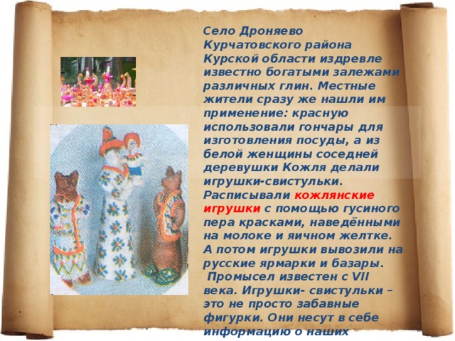 Село Дроняево Курчатовского района Курской области издревле известно богатыми залежами различных глин. Местные жители сразу же нашли им применение: красную использовали гончары для изготовления посуды, а из белой женщины соседней деревушки Кожля делали игрушки-свистульки. Расписывали кожлянские игрушки с помощью гусиного пера красками, наведёнными на молоке и яичном желтке. А потом игрушки вывозили на русские ярмарки и базары. Промысел известен с VII века. Игрушки- свистульки – это не просто забавные фигурки. Они несут в себе информацию о наших предках, их представлении об окружающем мире, красоте… «Петушки», «собачки», «кони» - символы веры в солнце и силу родной земли. 