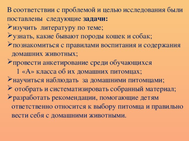 В соответствии с проблемой и целью исследования были поставлены следующие задачи: изучить литературу по теме; узнать, какие бывают породы кошек и собак; познакомиться с правилами воспитания и содержания домашних животных; провести анкетирование среди обучающихся  1 «А» класса об их домашних питомцах ; научиться наблюдать за домашними питомцами;  отобрать и систематизировать собранный материал; разработать рекомендации, помогающие детям ответственно относится к выбору питомца и правильно вести себя с домашними животными. 