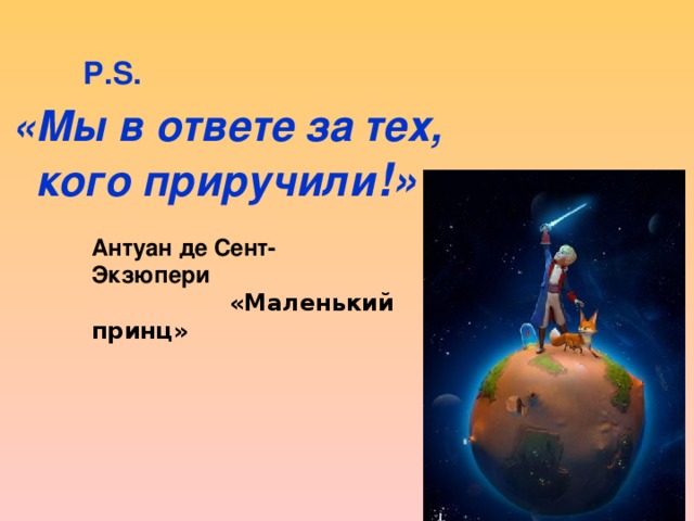 P.S. «Мы в ответе за тех,  кого приручили !» Антуан де Сент-Экзюпери  «Маленький принц» 
