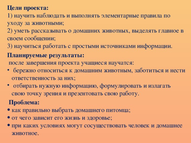 Цели проекта: 1) научить наблюдать и выполнять элементарные правила по уходу за животными; 2) уметь рассказывать о домашних животных, выделять главное в своем сообщении; 3) научиться работать с простыми источниками информации.   Планируемые результаты:  после завершения проекта учащиеся научатся:  бережно относиться к домашним животным , заботиться и нести ответственность за них;  отбирать нужную информацию, формулировать и излагать свою точку зрения и презентовать свою работу.   Проблема: как правильно выбрать домашнего питомца; о т  чего зависит его жизнь и здоровье; при каких условиях могут сосуществовать человек и домашнее животное . 