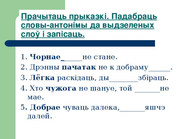 Прачытаць прыказкі. Падабраць словы-антонімы да выдзеленых слоў і запісаць.  1. Чорнае_ _____не стане. 2. Дрэнны пачатак не к добраму______. 3. Лёгка раскідаць, ды________збіраць. 4. Хто чужога не шануе, той _______не мае. 5 . Добрае чуваць далека,_______яшчэ далей. 