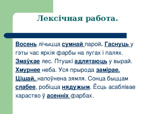 Лексічная работа.  Восень  лічыцца сумнай парой . Гаснуць  у гэты час яркія фарбы на лугах і палях. Змаўкае  лес. Птушкі адлятаюць у вырай. Хмурнее  неба. Уся прырода замірае. Цішай,  напоўнена зямля. Сонца быццам слабее , робіцца нядужым . Ёсць асаблівае хараство ў асенніх  фарбах. 