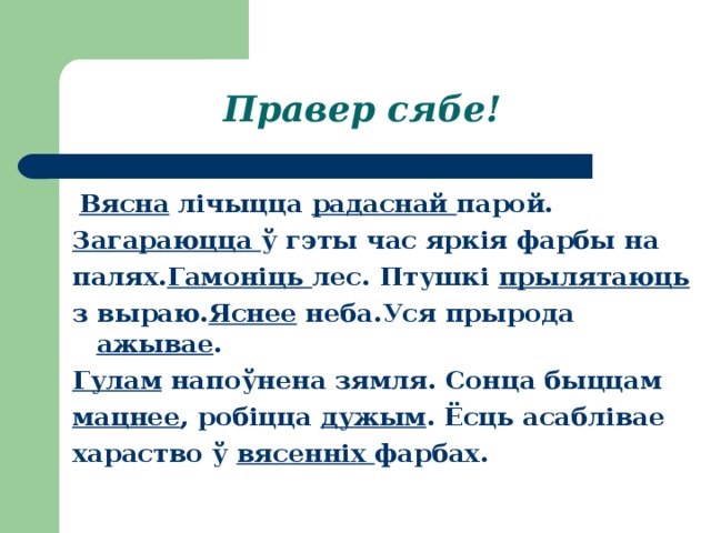 Правер сябе!   Вясна лічыцца радаснай парой. Загараюцца ў гэты час яркія фарбы на палях. Гамоніць лес. Птушкі прылятаюць з выраю. Яснее неба.Уся прырода ажывае . Гулам напоўнена зямля. Сонца быццам мацнее , робіцца дужым . Ёсць асаблівае хараство ў вясенніх фарбах. 