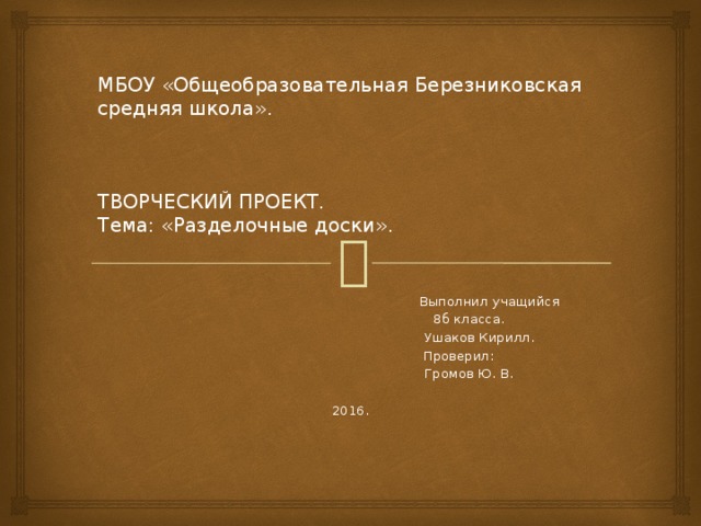 МБОУ «Общеобразовательная Березниковская средняя школа».      ТВОРЧЕСКИЙ ПРОЕКТ.  Тема: «Разделочные доски».  Выполнил учащийся  8б класса.  Ушаков Кирилл.  Проверил:  Громов Ю. В. 2016. 