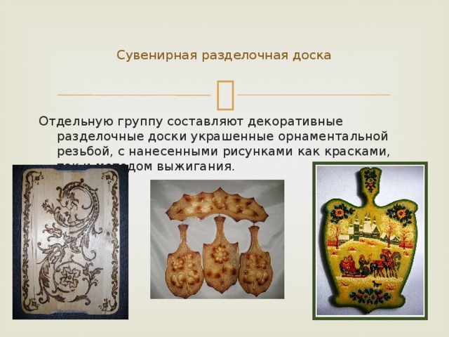    Сувенирная разделочная доска   Отдельную группу составляют декоративные разделочные доски украшенные орнаментальной резьбой, с нанесенными рисунками как красками, так и методом выжигания. 