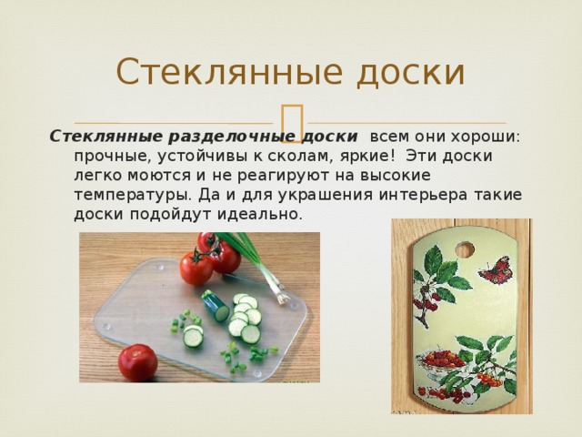Стеклянные доски Стеклянные разделочные доски всем они хороши: прочные, устойчивы к сколам, яркие! Эти доски легко моются и не реагируют на высокие температуры. Да и для украшения интерьера такие доски подойдут идеально.  