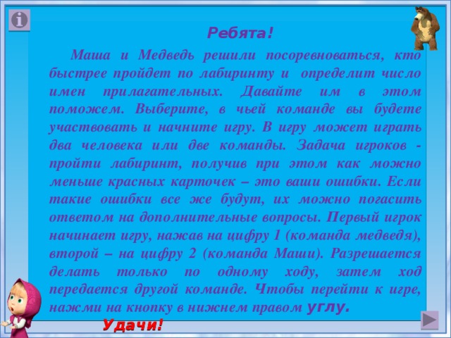  Ребята!  Маша и Медведь решили посоревноваться, кто быстрее пройдет по лабиринту и определит число имен прилагательных. Давайте им в этом поможем. Выберите, в чьей команде вы будете участвовать и начните игру. В игру может играть два человека или две команды. Задача игроков - пройти лабиринт, получив при этом как можно меньше красных карточек – это ваши ошибки. Если такие ошибки все же будут, их можно погасить ответом на дополнительные вопросы. Первый игрок начинает игру, нажав на цифру 1 (команда медведя), второй – на цифру 2 (команда Маши). Разрешается делать только по одному ходу, затем ход передается другой команде. Чтобы перейти к игре, нажми на кнопку в нижнем правом углу. Удачи!  