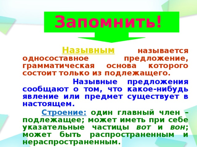 Запомнить!   Назывным  называется односоставное предложение, грамматическая основа которого состоит только из подлежащего.  Назывные предложения сообщают о том, что какое-нибудь явление или предмет существует в настоящем.  Строение: один главный член – подлежащее; может иметь при себе указательные частицы вот и вон ; может быть распространенным и нераспространенным.  