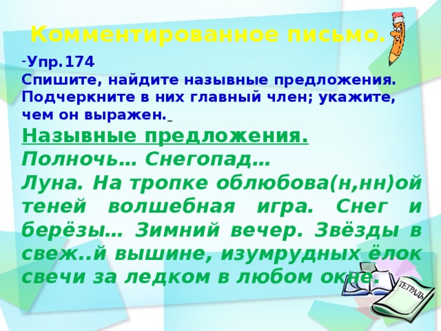 Комментированное письмо.    Упр.174 Спишите, найдите назывные предложения. Подчеркните в них главный член; укажите, чем он выражен.  Назывные предложения. Полночь… Снегопад… Луна. На тропке облюбова(н,нн)ой теней волшебная игра. Снег и берёзы… Зимний вечер. Звёзды в свеж..й вышине, изумрудных ёлок свечи за ледком в любом окне.    день идёшь по дорожке парка и любуешься   