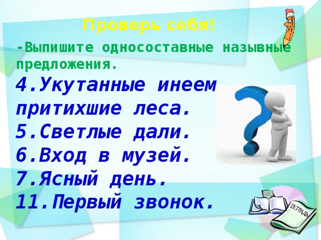 Проверь себя!    -Выпишите односоставные назывные предложения. 4.Укутанные инеем, притихшие леса. 5.Светлые дали. 6.Вход в музей. 7.Ясный день. 11.Первый звонок.  день идёшь по дорожке парка и любуешься   