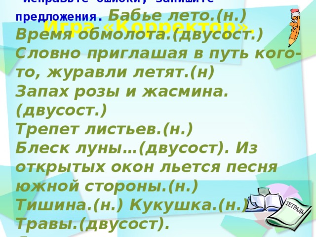 -Исправьте ошибки, запишите предложения.  Бабье лето.(н.) Время обмолота.(двусост.) Словно приглашая в путь кого-то, журавли летят.(н) Запах розы и жасмина.(двусост.) Трепет листьев.(н.) Блеск луны…(двусост). Из открытых окон льется песня южной стороны.(н.) Тишина.(н.) Кукушка.(н.) Травы.(двусост). Я один в лесу глухом.(двусост.)     Игра «Корректор».    день идёшь по дорожке парка и любуешься   