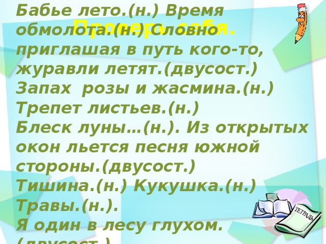 Бабье лето.(н.) Время обмолота.(н.) Словно приглашая в путь кого-то, журавли летят.(двусост.) Запах розы и жасмина.(н.) Трепет листьев.(н.) Блеск луны…(н.). Из открытых окон льется песня южной стороны.(двусост.) Тишина.(н.) Кукушка.(н.) Травы.(н.). Я один в лесу глухом.(двусост.)     Проверь себя.    день идёшь по дорожке парка и любуешься   