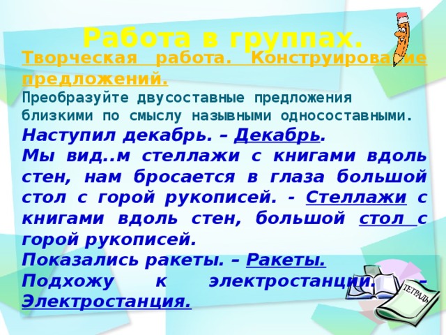 Работа в группах.    Творческая работа. Конструирование предложений. Преобразуйте двусоставные предложения близкими по смыслу назывными односоставными.  Наступил декабрь. – Декабрь . Мы вид..м стеллажи с книгами вдоль стен, нам бросается в глаза большой стол с горой рукописей. - Стеллажи с книгами вдоль стен, большой стол с горой рукописей. Показались ракеты. – Ракеты. Подхожу к электростанции. – Электростанция.     день идёшь по дорожке парка и любуешься   