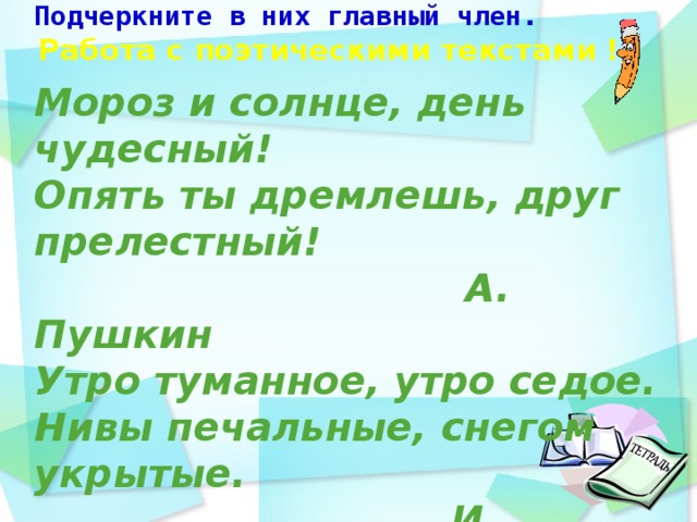 -Определите назывные предложения. Подчеркните в них главный член.   Мороз и солнце, день чудесный! Опять ты дремлешь, друг прелестный!  А. Пушкин Утро туманное, утро седое.  Нивы печальные, снегом укрытые.  И. Тургенев   Работа с поэтическими текстами !    день идёшь по дорожке парка и любуешься   