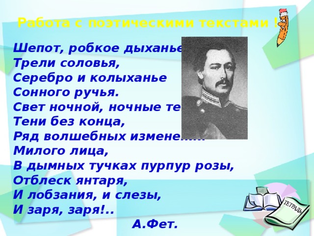Работа с поэтическими текстами !     Шепот, робкое дыханье. Трели соловья, Серебро и колыханье Сонного ручья. Свет ночной, ночные тени, Тени без конца, Ряд волшебных изменений Милого лица, В дымных тучках пурпур розы, Отблеск янтаря, И лобзания, и слезы, И заря, заря!.. А.Фет.   день идёшь по дорожке парка и любуешься   