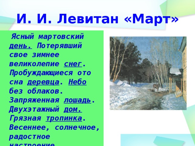 И. И. Левитан «Март»  Ясный мартовский день. Потерявший свое зимнее великолепие снег . Пробуждающиеся ото сна деревца . Небо без облаков. Запряженная лошадь . Двухэтажный дом. Грязная тропинка . Весеннее, солнечное, радостное настроение.  
