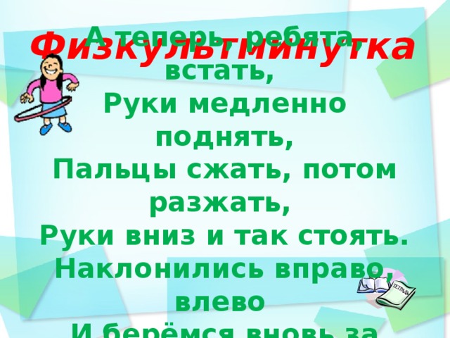  Физкультминутка          А теперь, ребята, встать, Руки медленно поднять, Пальцы сжать, потом разжать, Руки вниз и так стоять. Наклонились вправо, влево  И берёмся вновь за дело.  