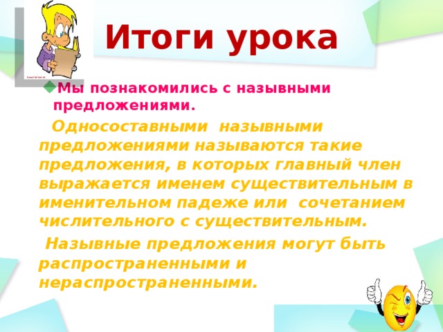 Итоги урока  Мы познакомились с назывными предложениями.  Мы познакомились с назывными предложениями.  Односоставными назывными предложениями называются такие предложения, в которых главный член выражается именем существительным в именительном падеже или сочетанием числительного с существительным.   Назывные предложения могут быть распространенными и нераспространенными.  