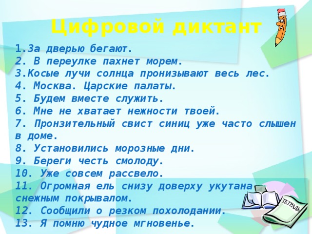 Цифровой диктант    1 .За дверью бегают. 2. В переулке пахнет морем. 3.Косые лучи солнца пронизывают весь лес. 4. Москва. Царские палаты. 5. Будем вместе служить. 6. Мне не хватает нежности твоей. 7. Пронзительный свист синиц уже часто слышен в доме. 8. Установились морозные дни. 9. Береги честь смолоду. 10. Уже совсем рассвело. 11. Огромная ель снизу доверху укутана снежным покрывалом. 12. Сообщили о резком похолодании. 13. Я помню чудное мгновенье.   