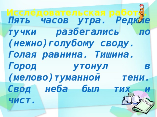Иссле ́ довательская работа.    Пять часов утра. Редкие тучки разбегались по (нежно)голубому своду. Голая равнина. Тишина. Город утонул в (мелово)туманной тени. Свод неба был тих и чист.  день идёшь по дорожке парка и любуешься   