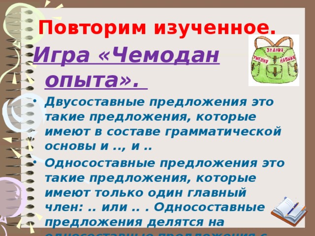 Повторим изученное. Игра «Чемодан опыта». Двусоставные предложения это такие предложения, которые имеют в составе грамматической основы и .., и .. Односоставные предложения  это такие предложения, которые имеют только один главный член: .. или .. . Односоставные предложения делятся на односоставные предложения с главным членом – сказуемым: .. -личные, ..-личные, .. -личные и..; с главным членом – подлежащим: .. 