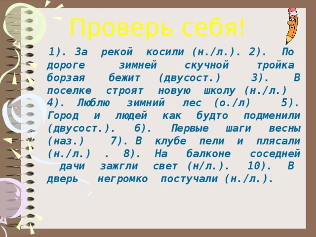 Проверь себя!   1). За  рекой  косили (н./л.). 2).  По  дороге   зимней  скучной  тройка  борзая  бежит (двусост.)   3).  В поселке  строят  новую  школу (н./л.)   4). Люблю  зимний  лес (о./л)    5). Город  и  людей  как  будто  подменили (двусост.).  6).  Первые  шаги  весны (наз.)    7). В  клубе  пели  и  плясали (н./л.) . 8). На  балконе  соседней   дачи  зажгли  свет (н/л.). 10).  В  дверь   негромко  постучали (н./л.).  