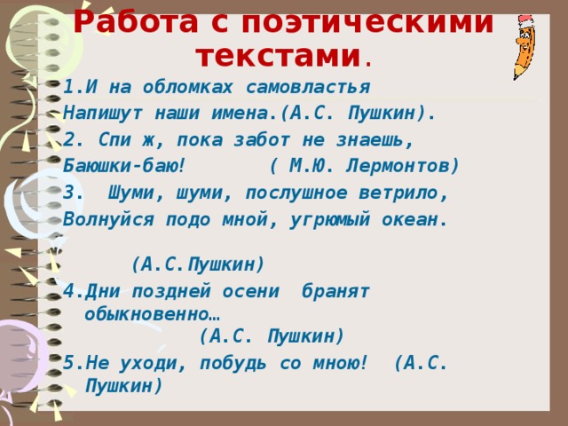     Работа с поэтическими текстами . 1.И на обломках самовластья Напишут наши имена.(А.С. Пушкин). 2. Спи ж, пока забот не знаешь, Баюшки-баю! ( М.Ю. Лермонтов) 3. Шуми, шуми, послушное ветрило, Волнуйся подо мной, угрюмый океан. (А.С.Пушкин) 4.Дни поздней осени бранят обыкновенно… (А.С. Пушкин) 5.Не уходи, побудь со мною! (А.С. Пушкин)  