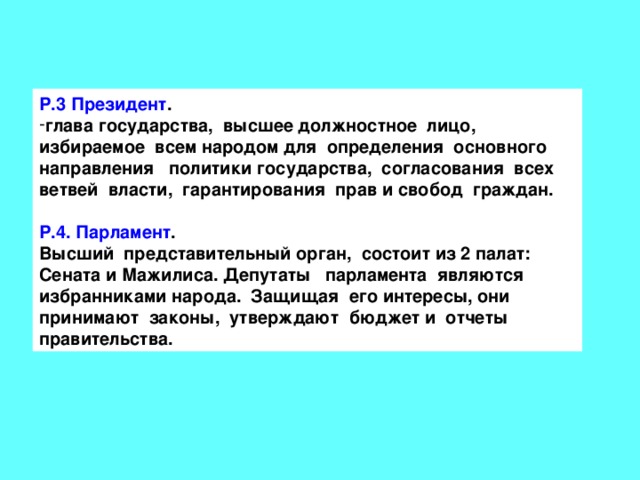 Р.3 Президент . глава государства, высшее должностное лицо, избираемое всем народом для определения основного направления политики государства, согласования всех ветвей власти, гарантирования прав и свобод граждан.  Р.4. Парламент . Высший представительный орган, состоит из 2 палат: Сената и Мажилиса. Депутаты парламента являются избранниками народа. Защищая его интересы, они принимают законы, утверждают бюджет и отчеты правительства. 