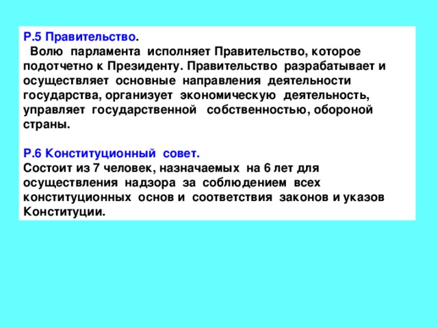 Р.5 Правительство .  Волю парламента исполняет Правительство, которое подотчетно к Президенту. Правительство разрабатывает и осуществляет основные направления деятельности государства, организует экономическую деятельность, управляет государственной собственностью, обороной страны.  Р.6 Конституционный совет. Состоит из 7 человек, назначаемых на 6 лет для осуществления надзора за соблюдением всех конституционных основ и соответствия законов и указов Конституции. 