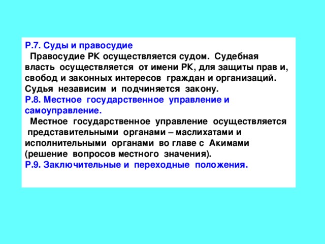 Р.7. Суды и правосудие  Правосудие РК осуществляется судом. Судебная власть осуществляется от имени РК, для защиты прав и, свобод и законных интересов граждан и организаций. Судья независим и подчиняется закону. Р.8. Местное государственное управление и самоуправление.  Местное государственное управление осуществляется представительными органами – маслихатами и исполнительными органами во главе с Акимами (решение вопросов местного значения). Р.9. Заключительные и переходные положения.  