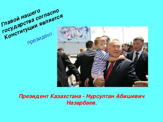  Главой нашего государства согласно Конституции является   президент. Президент Казахстана - Нурсултан Абишевич Назарбаев. 