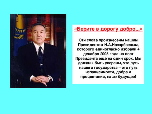 «Берите в дорогу добро...» Эти слова произнесены нашим Президентом Н.А.Назарбаевым, которого единогласно избрали 4 декабря 2005 года на пост Президента ещё на один срок. Мы должны быть уверены, что путь нашего государства – это путь независимости, добра и процветания, наше будущее!  