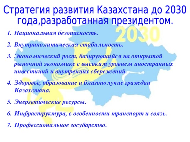 Национальная безопасность. Внутриполитическая стабильность. Экономический рост, базирующийся на открытой рыночной экономике с высоким уровнем иностранных инвестиций и внутренних сбережений. Здоровье, образование и благополучие граждан Казахстана. Энергетические ресурсы. Инфраструктура, в особенности транспорт и связь. Профессиональное государство. 