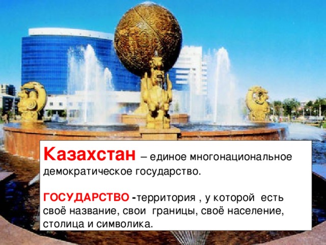 Казахстан – единое многонациональное демократическое государство.  ГОСУДАРСТВО - территория , у которой есть своё название, свои границы, своё население, столица и символика. 