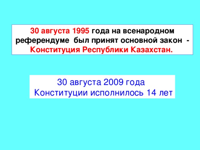 30 августа 1995 года на всенародном референдуме был принят основной закон - Конституция Республики Казахстан.  30 августа 2009 года  Конституции исполнилось 14 лет 