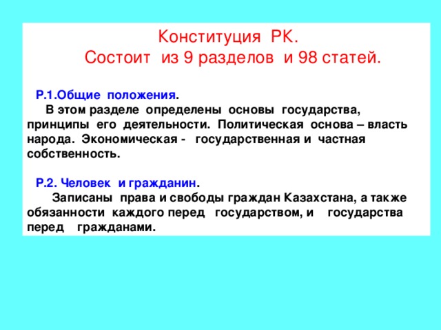Конституция РК.  Состоит из 9 разделов и 98 статей. Р.1.Общие положения .  В этом разделе определены основы государства, принципы его деятельности. Политическая основа – власть народа. Экономическая - государственная и частная собственность.  Р.2. Человек и гражданин .  Записаны права и свободы граждан Казахстана, а также обязанности каждого перед государством, и государства перед гражданами. 