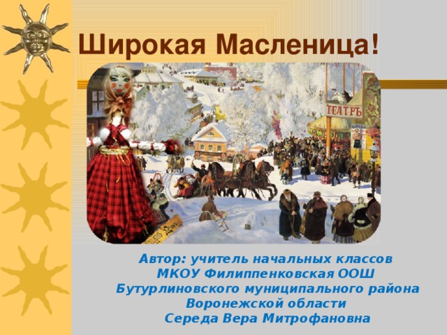 Широкая Масленица! Автор: учитель начальных классов МКОУ Филиппенковская ООШ Бутурлиновского муниципального района Воронежской области Середа Вера Митрофановна 