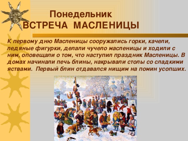 Понедельник ВСТРЕЧА МАСЛЕНИЦЫ К первому дню Масленицы сооружались горки, качели, ледяные фигурки, делали чучело масленицы и ходили с ним, оповещали о том, что наступил праздник Масленицы. В домах начинали печь блины, накрывали столы со сладкими яствами. Первый блин отдавался нищим на помин усопших. 
