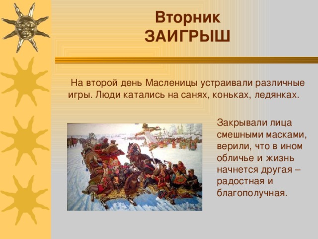 Вторник ЗАИГРЫШ  На второй день Масленицы устраивали различные игры. Люди катались на санях, коньках, ледянках. Закрывали лица смешными масками, верили, что в ином обличье и жизнь начнется другая – радостная и благополучная. 