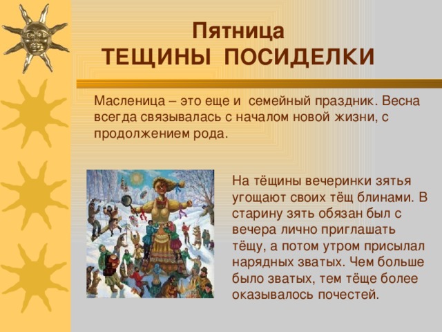 Пятница ТЕЩИНЫ ПОСИДЕЛКИ Масленица – это еще и семейный праздник. Весна всегда связывалась с началом новой жизни, с продолжением рода. На тёщины вечеринки зятья угощают своих тёщ блинами. В старину зять обязан был с вечера лично приглашать тёщу, а потом утром присылал нарядных зватых. Чем больше было зватых, тем тёще более оказывалось почестей. 
