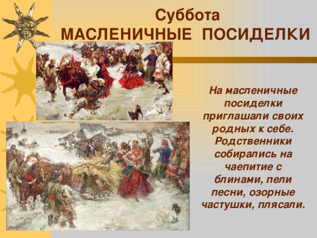  Суббота МАСЛЕНИЧНЫЕ ПОСИДЕЛКИ На масленичные посиделки приглашали своих родных к себе. Родственники собирались на чаепитие с блинами, пели песни, озорные частушки, плясали. 