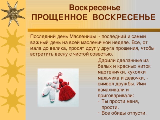  Воскресенье ПРОЩЕННОЕ ВОСКРЕСЕНЬЕ Последний день Масленицы - последний и самый важный день на всей масленичной неделе. Все, от мала до велика, просят друг у друга прощения, чтобы встретить весну с чистой совестью. Дарили сделанные из белых и красных ниток мартенички, куколки мальчика и девочки, - символ дружбы. Ими взмахивали и приговаривали: Ты прости меня, прости. Все обиды отпусти. 