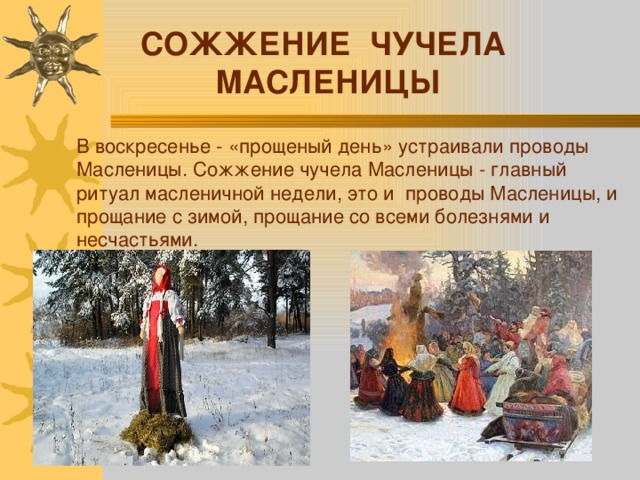 СОЖЖЕНИЕ ЧУЧЕЛА МАСЛЕНИЦЫ В воскресенье - «прощеный день» устраивали проводы Масленицы. Сожжение чучела Масленицы - главный ритуал масленичной недели, это и проводы Масленицы, и прощание с зимой, прощание со всеми болезнями и несчастьями. 